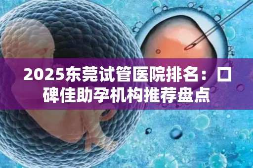 2025东莞试管医院排名：口碑佳助孕机构推荐盘点