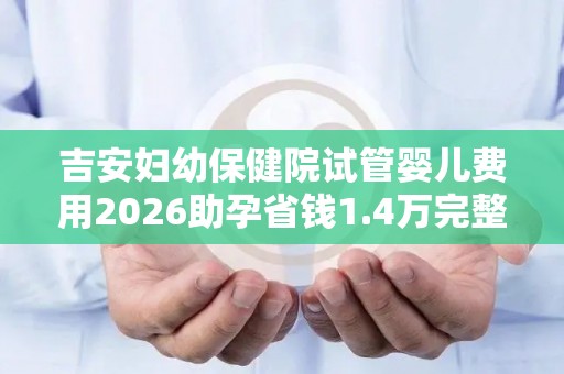 吉安妇幼保健院试管婴儿费用2026助孕省钱1.4万完整攻略