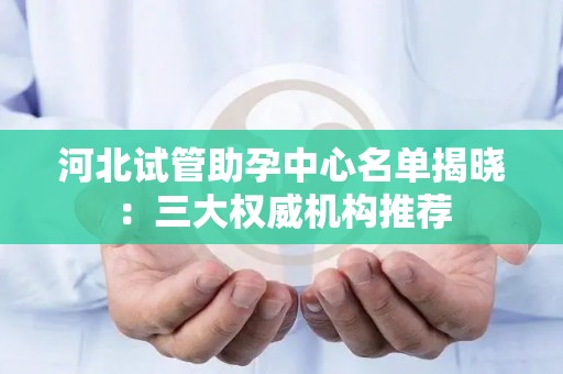 河北试管助孕中心名单揭晓：三大权威机构推荐