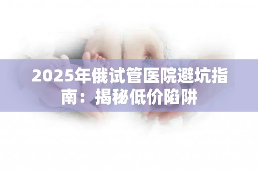 2025年俄试管医院避坑指南：揭秘低价陷阱