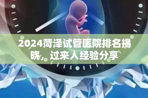 2024菏泽试管医院排名揭晓，过来人经验分享