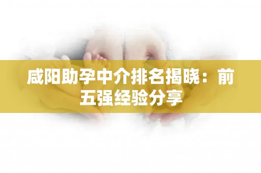 咸阳助孕中介排名揭晓：前五强经验分享