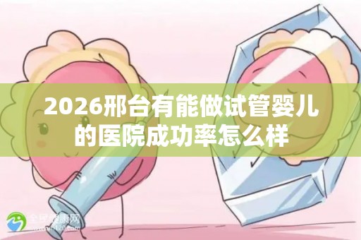 2026邢台有能做试管婴儿的医院成功率怎么样