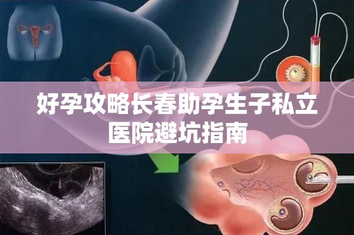 好孕攻略长春助孕生子私立医院避坑指南