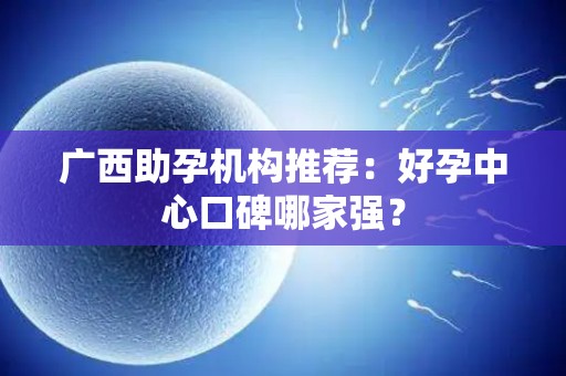 广西助孕机构推荐：好孕中心口碑哪家强？