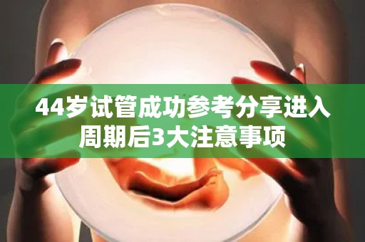 44岁试管成功参考分享进入周期后3大注意事项