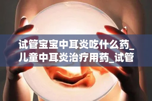 试管宝宝中耳炎吃什么药_儿童中耳炎治疗用药_试管文章