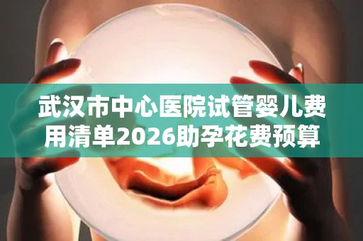 武汉市中心医院试管婴儿费用清单2026助孕花费预算公布