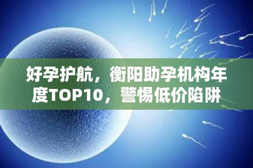 好孕护航，衡阳助孕机构年度TOP10，警惕低价陷阱