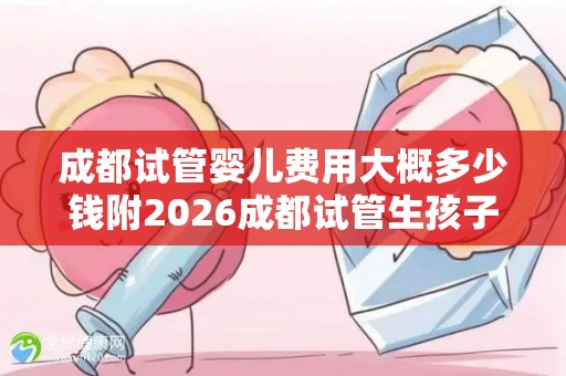 成都试管婴儿费用大概多少钱附2026成都试管生孩子医院名单