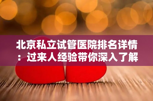 北京私立试管医院排名详情：过来人经验带你深入了解