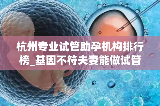 杭州专业试管助孕机构排行榜_基因不符夫妻能做试管婴儿吗!