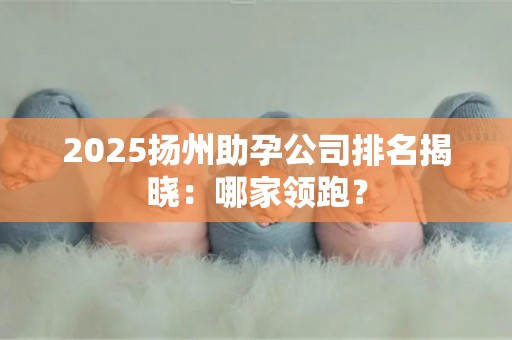 2025扬州助孕公司排名揭晓：哪家领跑？