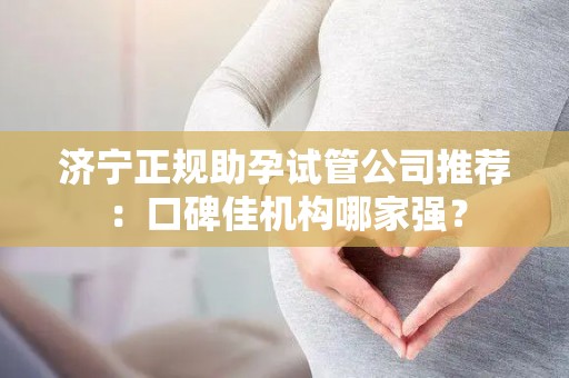 济宁正规助孕试管公司推荐：口碑佳机构哪家强？