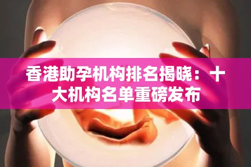 香港助孕机构排名揭晓：十大机构名单重磅发布