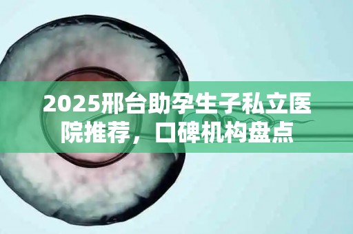2025邢台助孕生子私立医院推荐，口碑机构盘点