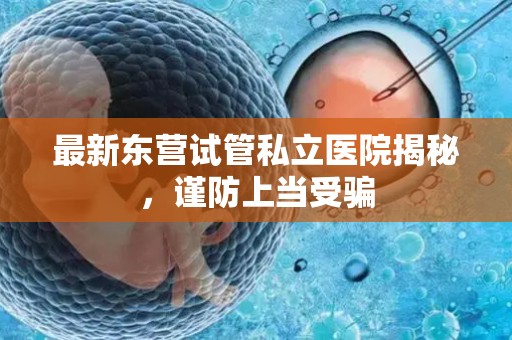 最新东营试管私立医院揭秘，谨防上当受骗