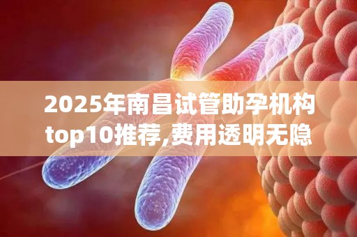 2025年南昌试管助孕机构top10推荐,费用透明无隐形消费