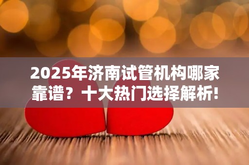 2025年济南试管机构哪家靠谱？十大热门选择解析!