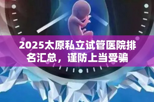 2025太原私立试管医院排名汇总，谨防上当受骗