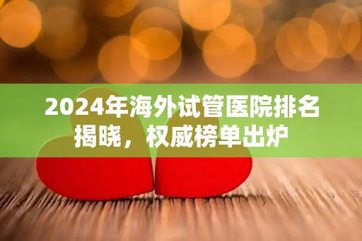 2024年海外试管医院排名揭晓，权威榜单出炉