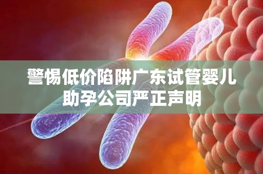 警惕低价陷阱广东试管婴儿助孕公司严正声明