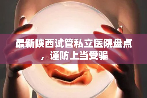 最新陕西试管私立医院盘点，谨防上当受骗