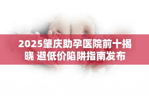 2025肇庆助孕医院前十揭晓 避低价陷阱指南发布