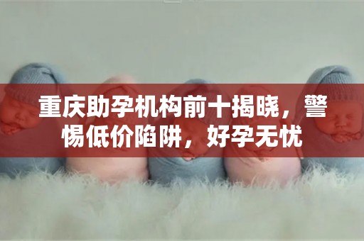 重庆助孕机构前十揭晓，警惕低价陷阱，好孕无忧