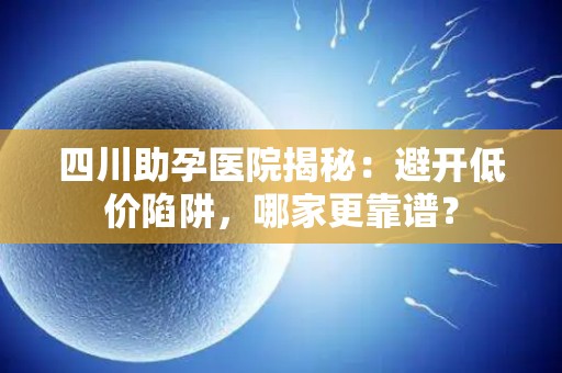 四川助孕医院揭秘：避开低价陷阱，哪家更靠谱？
