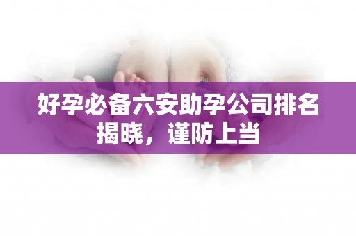 好孕必备六安助孕公司排名揭晓，谨防上当