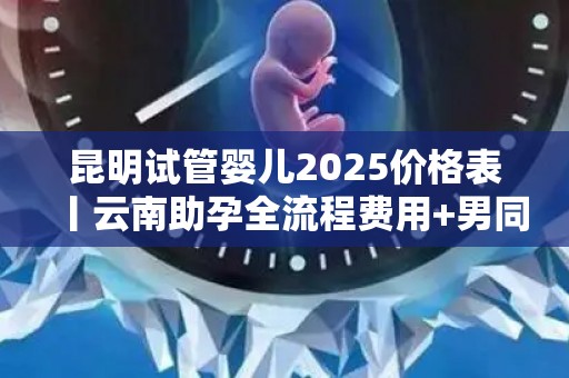昆明试管婴儿2025价格表丨云南助孕全流程费用+男同试管常见问题!