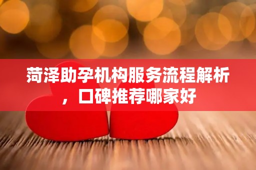 菏泽助孕机构服务流程解析，口碑推荐哪家好