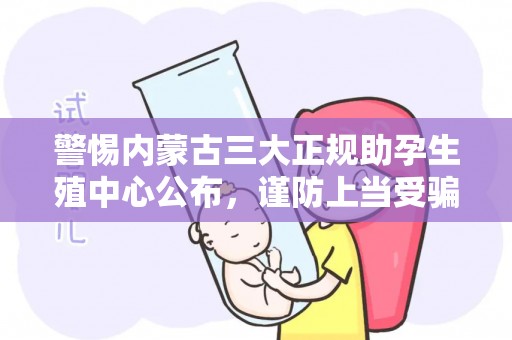 警惕内蒙古三大正规助孕生殖中心公布，谨防上当受骗