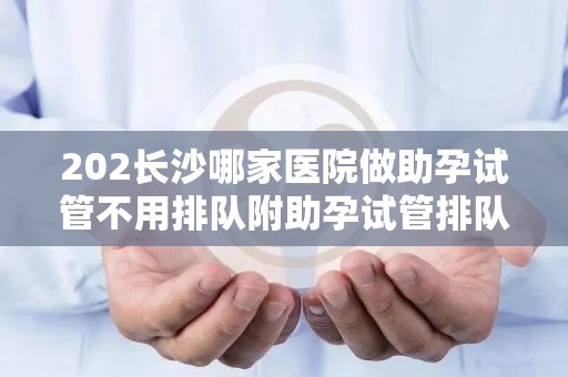 202长沙哪家医院做助孕试管不用排队附助孕试管排队时间揭秘