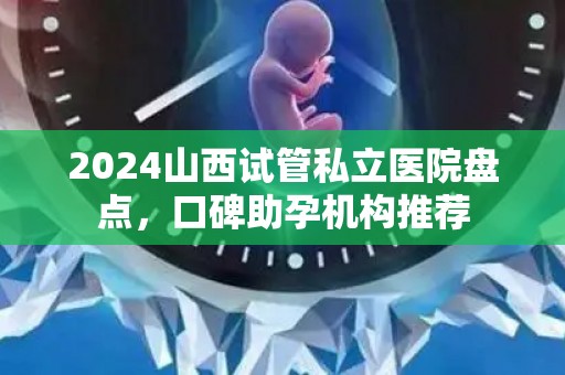 2024山西试管私立医院盘点，口碑助孕机构推荐