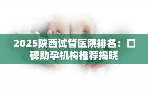2025陕西试管医院排名：口碑助孕机构推荐揭晓