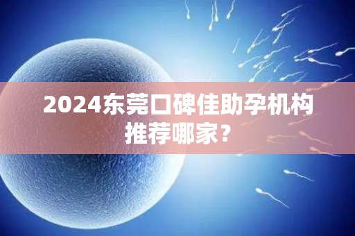 2024东莞口碑佳助孕机构推荐哪家？