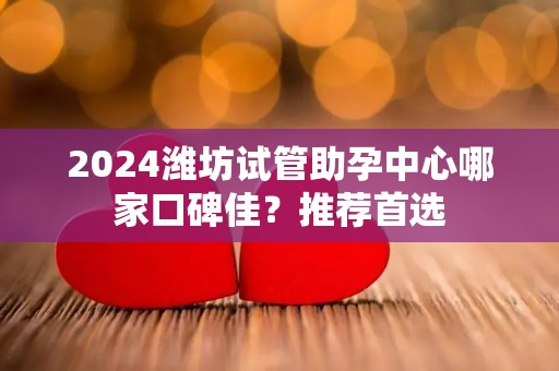 2024潍坊试管助孕中心哪家口碑佳？推荐首选