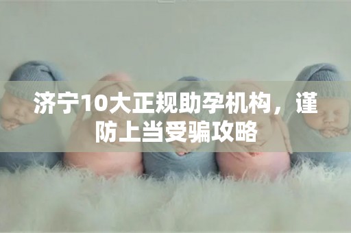 济宁10大正规助孕机构，谨防上当受骗攻略