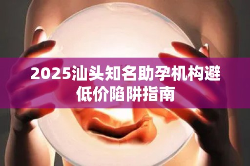 2025汕头知名助孕机构避低价陷阱指南