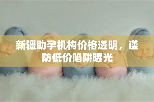 新疆助孕机构价格透明，谨防低价陷阱曝光