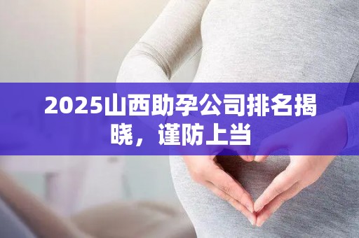 2025山西助孕公司排名揭晓，谨防上当