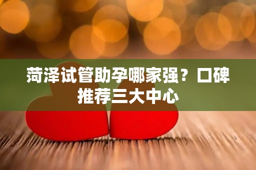 菏泽试管助孕哪家强？口碑推荐三大中心