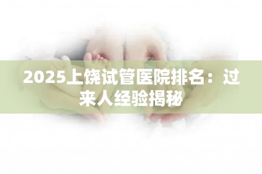 2025上饶试管医院排名：过来人经验揭秘