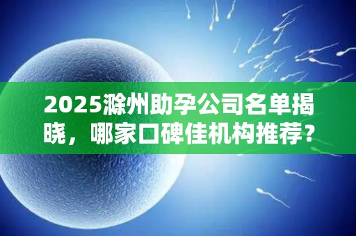 2025滁州助孕公司名单揭晓，哪家口碑佳机构推荐？