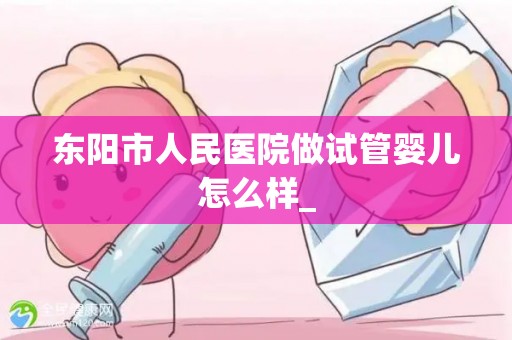 东阳市人民医院做试管婴儿怎么样_
