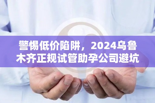 警惕低价陷阱，2024乌鲁木齐正规试管助孕公司避坑指南