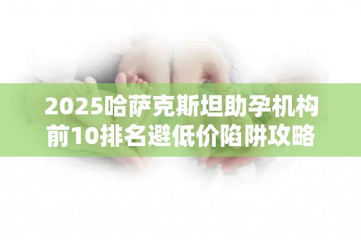 2025哈萨克斯坦助孕机构前10排名避低价陷阱攻略