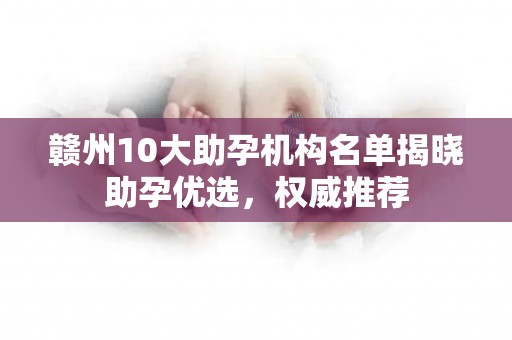 赣州10大助孕机构名单揭晓助孕优选，权威推荐